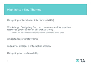 Highlights / Key Themes


Designing natural user interfaces (NUIs)


Workshop: Designing for touch screens and interactive
gestures (Dan Saffer & Bill DeRouchey)
    >> Check out Dan’s new book Designing Gestural Interfaces (O’Reilly 2008)



Importance of prototyping


Industrial design + interaction design


Designing for sustainability


3
 
