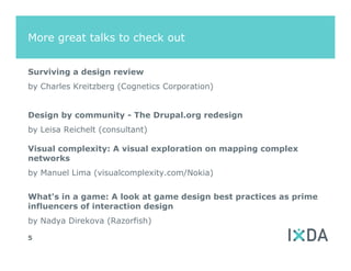 More great talks to check out


Surviving a design review
by Charles Kreitzberg (Cognetics Corporation)


Design by community - The Drupal.org redesign
by Leisa Reichelt (consultant)

Visual complexity: A visual exploration on mapping complex
networks
by Manuel Lima (visualcomplexity.com/Nokia)


What's in a game: A look at game design best practices as prime
influencers of interaction design
by Nadya Direkova (Razorfish)

5
 