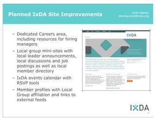 Planned IxDA Site Improvements                IxDA Atlanta
                                    atlanta-local@ixda.org




 – Dedicated Careers area,
   including resources for hiring
   managers
 – Local group mini-sites with
   local leader announcements,
   local discussions and job
   postings as well as local
   member directory
 – IxDA events calendar with
   RSVP tools
 – Member profiles with Local
   Group affiliation and links to
   external feeds


                                                         6
 