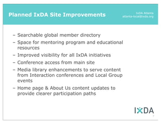 Planned IxDA Site Improvements                              IxDA Atlanta
                                                  atlanta-local@ixda.org




 – Searchable global member directory
 – Space for mentoring program and educational
   resources
 – Improved visibility for all IxDA initiatives
 – Conference access from main site
 – Media library enhancements to serve content
   from Interaction conferences and Local Group
   events
 – Home page & About Us content updates to
   provide clearer participation paths



                                                                       7
 
