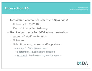 Interaction 10                                                 IxDA Atlanta
                                                     atlanta-local@ixda.org




 – Interaction conference returns to Savannah!
   •   February 4 - 7, 2010
   •   More at interaction.ixda.org
 – Great opportunity for IxDA Atlanta members
   •   Attend a “local” conference
   •   Volunteer
   •   Submit papers, panels, and/or posters
        – August 1: Submissions open
        – September 1: Submissions deadline
        – October 1: Conference registration opens




                                                                          8
 