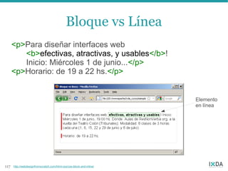 Bloque vs Línea
      <p>Para diseñar interfaces web
         <b>efectivas, atractivas, y usables</b>!
         Inicio: Miércoles 1 de junio...</p>
      <p>Horario: de 19 a 22 hs.</p>


                                                                       Elemento
                                                                       en línea




117   http://webdesignfromscratch.com/html-css/css-block-and-inline/
 