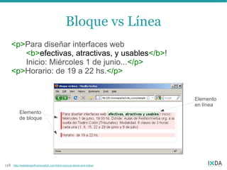 Bloque vs Línea
      <p>Para diseñar interfaces web
         <b>efectivas, atractivas, y usables</b>!
         Inicio: Miércoles 1 de junio...</p>
      <p>Horario: de 19 a 22 hs.</p>


                                                                       Elemento
                                                                       en línea
          Elemento
          de bloque




118   http://webdesignfromscratch.com/html-css/css-block-and-inline/
 