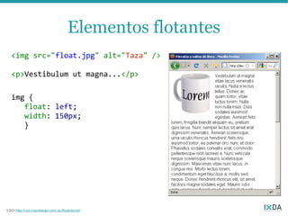 Elementos flotantes
   <img src="float.jpg" alt="Taza" />

   <p>Vestibulum ut magna...</p>

   img {
      float: left;
      width: 150px;
      }




120 http://css.maxdesign.com.au/floatutorial/
 