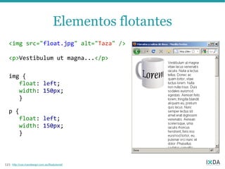 Elementos flotantes
  <img src="float.jpg" alt="Taza" />

  <p>Vestibulum ut magna...</p>

  img {
     float: left;
     width: 150px;
     }

  p {
     float: left;
     width: 150px;
     }



121   http://css.maxdesign.com.au/floatutorial/
 