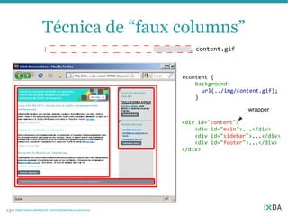 Técnica de “faux columns”
                                                          content.gif



                                                      #content {
                                                          background:
                                                            url(../img/content.gif);
                                                          }

                                                                          wrapper

                                                      <div id="content">
                                                          <div id="main">...</div>
                                                          <div id="sidebar">...</div>
                                                          <div id="footer">...</div>
                                                      </div>




130 http://www.alistapart.com/articles/fauxcolumns/
 