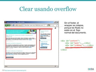 Clear usando overflow

                                                     Sin el footer, el
                                                     wrapper se colapsa,
                                                     porque los floats no
                                                     están en el flujo
                                                     normal del documento.


                                                  <div id="content">
                                                      <div id="main">...</div>
                                                      <div id="sidebar">...</div>
                                                      <div id="footer">...</div>
                                                  </div>




132 http://www.quirksmode.org/css/clearing.html
 