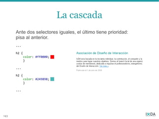 La cascada
      Ante dos selectores iguales, el último tiene prioridad:
      pisa al anterior.
      ...

      h2 {
             color: #ff0000;
             }

      ...

      h2 {
             color: #249898;
             }

      ...




143
 