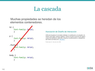 La cascada
      Muchas propiedades se heredan de los
      elementos contenedores.
      h2 {
             font-family: Arial;
             }

      p {
             font-family: Arial;
             }

      .fecha {
          font-family: Arial;
          }


      body {
          font-family: Arial;
          }



145
 