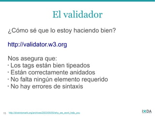 El validador
     ¿Cómo sé que lo estoy haciendo bien?

     http://validator.w3.org

     Nos asegura que:
     • Los tags están bien tipeados

     • Están correctamente anidados

     • No falta ningún elemento requerido

     • No hay errores de sintaxis




15   http://diveintomark.org/archives/2003/05/05/why_we_wont_help_you
 