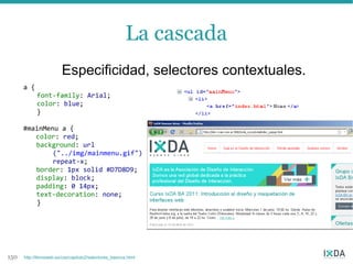 La cascada
                         Especificidad, selectores contextuales.
      a {
            font-family: Arial;
            color: blue;
            }

      #mainMenu a {
         color: red;
         background: url
              ("../img/mainmenu.gif")
              repeat-x;
         border: 1px solid #D7D8D9;
         display: block;
         padding: 0 14px;
         text-decoration: none;
         }




150   http://librosweb.es/css/capitulo2/selectores_basicos.html
 