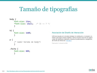Tamaño de tipografías
           body {
               font-size: 13px;
               *font-size: small;                          /* IE <= 7 */
               }

           h2 {
                   font-size: 160%;
                   }

           p {
                   /* nada! hereda de body*/
                   }

           .fecha {
               font-size: 80%;
               }




151   http://developer.yahoo.com/yui/3/examples/cssfonts/cssfonts-size.html
 