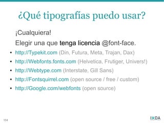 ¿Qué tipografías puedo usar?
          ¡Cualquiera!
          Elegir una que tenga licencia @font-face.
      ●   http://Typekit.com (Din, Futura, Meta, Trajan, Dax)
      ●   http://Webfonts.fonts.com (Helvetica, Frutiger, Univers!)
      ●   http://Webtype.com (Interstate, Gill Sans)
      ●   http://Fontsquirrel.com (open source / free / custom)
      ●   http://Google.com/webfonts (open source)




154
 