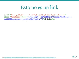 Esto no es un link
      <a id="ToppageUC1_Mainmenubuild2_BemestingButton1_Lin kButton1"
      class="MenuButton" href="javascript:__doPostBack('ToppageUC1$Mainmenu
      build2$BemestingButton1$LinkButton1','')">Inicio</a>




156   http://slideshare.net/pazguille/estndares-web-con-chico-ui, https://twitter.com/danwrong/status/205300456547823616
 