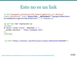 Esto no es un link
      <a id="ToppageUC1_Mainmenubuild2_BemestingButton1_Lin kButton1"
      class="MenuButton" href="javascript:__doPostBack('ToppageUC1$Mainmenu
      build2$BemestingButton1$LinkButton1','')">Inicio</a>


      <p id="rep">Ver reputación</p>
      <script>
      $("#rep").bind("click", function () {
        window.location = "http://ejemplo.com";
      });
      </script>



      <a href="https://twitter.com/#!mrazzari/status/205322525339693057">




158   http://slideshare.net/pazguille/estndares-web-con-chico-ui, https://twitter.com/danwrong/status/205300456547823616
 