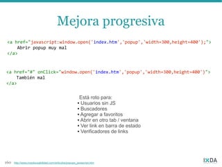 Mejora progresiva
 <a href="javascript:window.open('index.htm','popup','width=300,height=400');">
     Abrir popup muy mal
 </a>


<a href="#" onClick="window.open('index.htm','popup','width=300,height=400')">
    También mal
</a>


                                                        Está roto para:
                                                       ● Usuarios sin JS

                                                       ● Buscadores

                                                       ● Agregar a favoritos

                                                       ● Abrir en otro tab / ventana

                                                       ● Ver link en barra de estado

                                                       ● Verificadores de links




160   http://www.nosolousabilidad.com/articulos/popups_javascript.htm
 