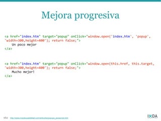 Mejora progresiva
<a href="index.htm" target="popup" onClick="window.open('index.htm', 'popup',
'width=300,height=400'); return false;">
    Un poco mejor
</a>



<a href="index.htm" target="popup" onClick="window.open(this.href, this.target,
'width=300,height=400'); return false;">
    Mucho mejor!
</a>




162   http://www.nosolousabilidad.com/articulos/popups_javascript.htm
 