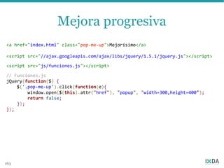 Mejora progresiva
<a href="index.html" class="pop-me-up">Mejorísimo</a>

<script src="//ajax.googleapis.com/ajax/libs/jquery/1.5.1/jquery.js"></script>

<script src="js/funciones.js"></script>

// Funciones.js
jQuery(function($) {
    $('.pop-me-up').click(function(e){
        window.open($(this).attr("href"), "popup", "width=300,height=400");
        return false;
    });
});




163
 