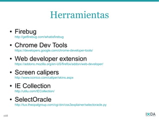 Herramientas
      ●   Firebug
          http://getfirebug.com/whatisfirebug

      ●   Chrome Dev Tools
          https://developers.google.com/chrome-developer-tools/

      ●   Web developer extension
          https://addons.mozilla.org/en-US/firefox/addon/web-developer/

      ●   Screen calipers
          http://www.iconico.com/caliper/skins.aspx

      ●   IE Collection
          http://utilu.com/IECollection/

      ●   SelectOracle
          http://tux.theopalgroup.com/cgi-bin/css3explainer/selectoracle.py


168
 