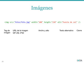 Imágenes

     <img src="fotos/foto.jpg" width="100" height="150" alt="Puesta de sol" />



     Tag de   URL de la imagen       Ancho y alto        Texto alternativo   Cierre
     imagen   (gif, jpg, png)




33
 