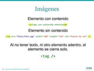 Imágenes
                                             Elemento con contenido
                                               <p>Tags con contenido adentro</p>


                                              Elemento sin contenido
     <img src="fotos/foto.jpg" width="100" height="150" alt="Puesta de sol" />



              Al no tener texto, ni otro elemento adentro, el
                         elemento se cierra solo.
                                                         <tag />


43   http://www.w3.org/TR/xhtml-media-types/#C_2
 