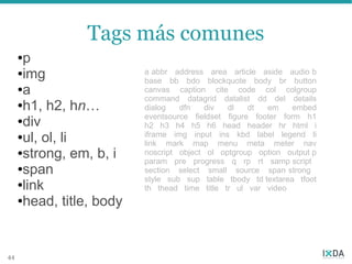 Tags más comunes
     ●p
     ●img                 a abbr address area article aside audio b
                          base bb bdo blockquote body br button
     ●a                   canvas caption cite code col colgroup
                          command datagrid datalist dd del details
     ●h1, h2, hn…         dialog   dfn   div   dl    dt  em     embed
     ●div
                          eventsource fieldset figure footer form h1
                          h2 h3 h4 h5 h6 head header hr html i
     ●ul, ol, li          iframe img input ins kbd label legend li
                          link mark map menu meta meter nav
     ●strong, em, b, i    noscript object ol optgroup option output p
                          param pre progress q rp rt samp script
     ●span                section select small source span strong
                          style sub sup table tbody td textarea tfoot
     ●link
                          th thead time title tr ul var video
     ●head, title, body




44
 