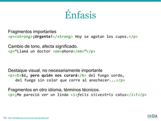 Énfasis
     Fragmentos importantes
     <p><strong>¡Urgente!</strong> Hoy se agotan los cupos.</p>

     Cambio de tono, afecta significado.
     <p>“Llamá un doctor <em>ahora</em>”</p>



     Destaque visual, no necesariamente importante
     <p><b>Sí, pero quién nos curará</b> del fuego sordo,
        del fuego sin color que corre al anochecer...</p>

     Fragmentos en otro idioma, términos técnicos.
     <p>¡Me pareció ver un lindo <i>felis silvestris catus</i>!</p>




69   http://html5doctor.com/i-b-em-strong-element/
 