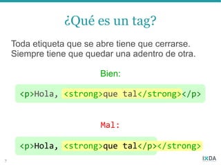 ¿Qué es un tag?
    Toda etiqueta que se abre tiene que cerrarse.
    Siempre tiene que quedar una adentro de otra.

                         Bien:

      <p>Hola, <strong>que tal</strong></p>


                         Mal:

      <p>Hola, <strong>que tal</p></strong>
7
 