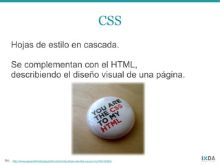 CSS
     Hojas de estilo en cascada.

     Se complementan con el HTML,
     describiendo el diseño visual de una página.




80   http://www.popandshorty.bigcartel.com/product/you-are-the-css-to-my-html-button
 