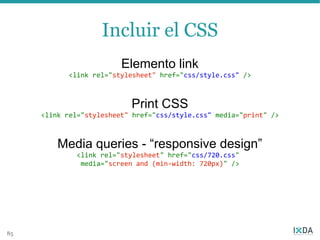 Incluir el CSS
                         Elemento link
           <link rel="stylesheet" href="css/style.css" />



                           Print CSS
     <link rel="stylesheet" href="css/style.css" media="print" />



         Media queries - “responsive design”
              <link rel="stylesheet" href="css/720.css"
               media="screen and (min-width: 720px)" />




85
 