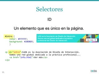 Selectores
                                       ID

            Un elemento que es único en la página.
     #intro {
         color: #FFFFFF;
         background: #28DBD5;
         }


     <p id="intro">IxDA es la Asociación de Diseño de Interacción.
         Somos una red global dedicada a la práctica profesional...
         <a href="info.html">Ver más</a>
     </p>




95
 