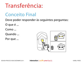 Transferência:
     Conceito Final
     Deve poder responder às seguintes perguntas:
     O que é ...
     Como ...
     Quando ...
     Por que ...




DESIGN PROCESS IXDA DEZEMBRO 2011                   ISABEL FRÓES
 