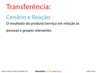 Transferência:
     Cenário e Reação
     O resultado do produto/serviço em relação às
     pessoas e grupos relevantes.




DESIGN PROCESS IXDA DEZEMBRO 2011                   ISABEL FRÓES
 