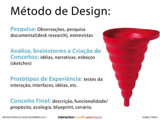 Método de Design:
     Pesquisa: Observações, pesquisa
     documental(desk research), entrevistas


     Análise, brainstorms e Criação de
     Conceitos: idéias, narrativas, esboços
     (sketches)


     Protótipos de Experiência: testes da
     interação, interfaces, idéias, etc.


     Conceito Final: descrição, funcionalidade/
     propósito, ecologia, blueprint, cenário.
DESIGN PROCESS IXDA DEZEMBRO 2011                 ISABEL FRÓES
 