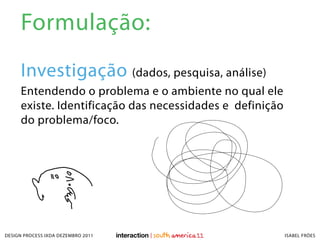 Formulação:
     Investigação (dados, pesquisa, análise)
     Entendendo o problema e o ambiente no qual ele
     existe. Identificação das necessidades e definição
     do problema/foco.




DESIGN PROCESS IXDA DEZEMBRO 2011                         ISABEL FRÓES
 
