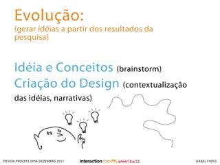 Evolução:
     (gerar idéias a partir dos resultados da
     pesquisa)


     Idéia e Conceitos (brainstorm)
     Criação do Design (contextualização
     das idéias, narrativas)




DESIGN PROCESS IXDA DEZEMBRO 2011               ISABEL FRÓES
 