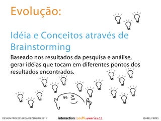 Evolução:
     Idéia e Conceitos através de
     Brainstorming
     Baseado nos resultados da pesquisa e análise,
     gerar idéias que tocam em diferentes pontos dos
     resultados encontrados.




DESIGN PROCESS IXDA DEZEMBRO 2011                      ISABEL FRÓES
 