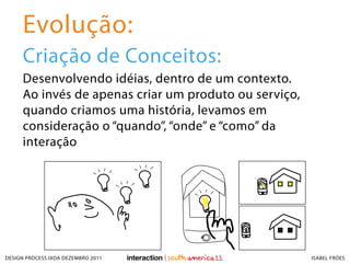 Evolução:
     Criação de Conceitos:
     Desenvolvendo idéias, dentro de um contexto.
     Ao invés de apenas criar um produto ou serviço,
     quando criamos uma história, levamos em
     consideração o “quando”, “onde” e “como” da
     interação




DESIGN PROCESS IXDA DEZEMBRO 2011                      ISABEL FRÓES
 