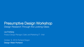 Design Week Portland 
Presumptive Design Workshop Design Research Through the Looking-Glass 
October 9, 2014; Portland Oregon 
Leo Frishberg 
Product Design Manager | Sales and Marketing IT - Intel  