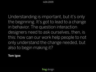 © 2008 frog design. Conﬁdential & Proprietary.
IxDA 2009
13
Understanding is important, but it’s only
the beginning. It’s got to lead to a change
in behavior. The question interaction
designers need to ask ourselves, then, is
this: how can our work help people to not
only understand the change needed, but
also to begin making it?
Tom Igoe
 