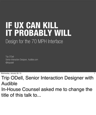 IF UX CAN KILL
     IT PROBABLY WILL
     Design for the 70 MPH Interface

     Trip O’Dell
     Senior Interaction Designer, Audible.com
     @tripodell



Wednesday, January 30, 13                       1


Trip ODell, Senior Interaction Designer with
Audible
In-House Counsel asked me to change the
title of this talk to...
 