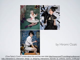 by Hiromi Ozaki


     (Ciara Taylor’s Core77 article about this and the next slide: http://www.core77.com/blog/conferences/
ixda_interaction12_interaction_design_vs_designing_interactions_keynote_by_anthony_dunne_21696.asp)
 