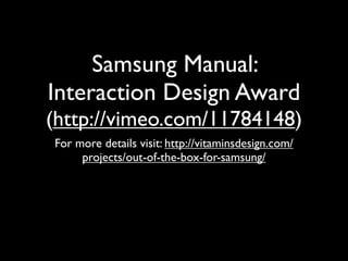 Samsung Manual:
Interaction Design Award
(http://vimeo.com/11784148)
For more details visit: http://vitaminsdesign.com/
     projects/out-of-the-box-for-samsung/
 
