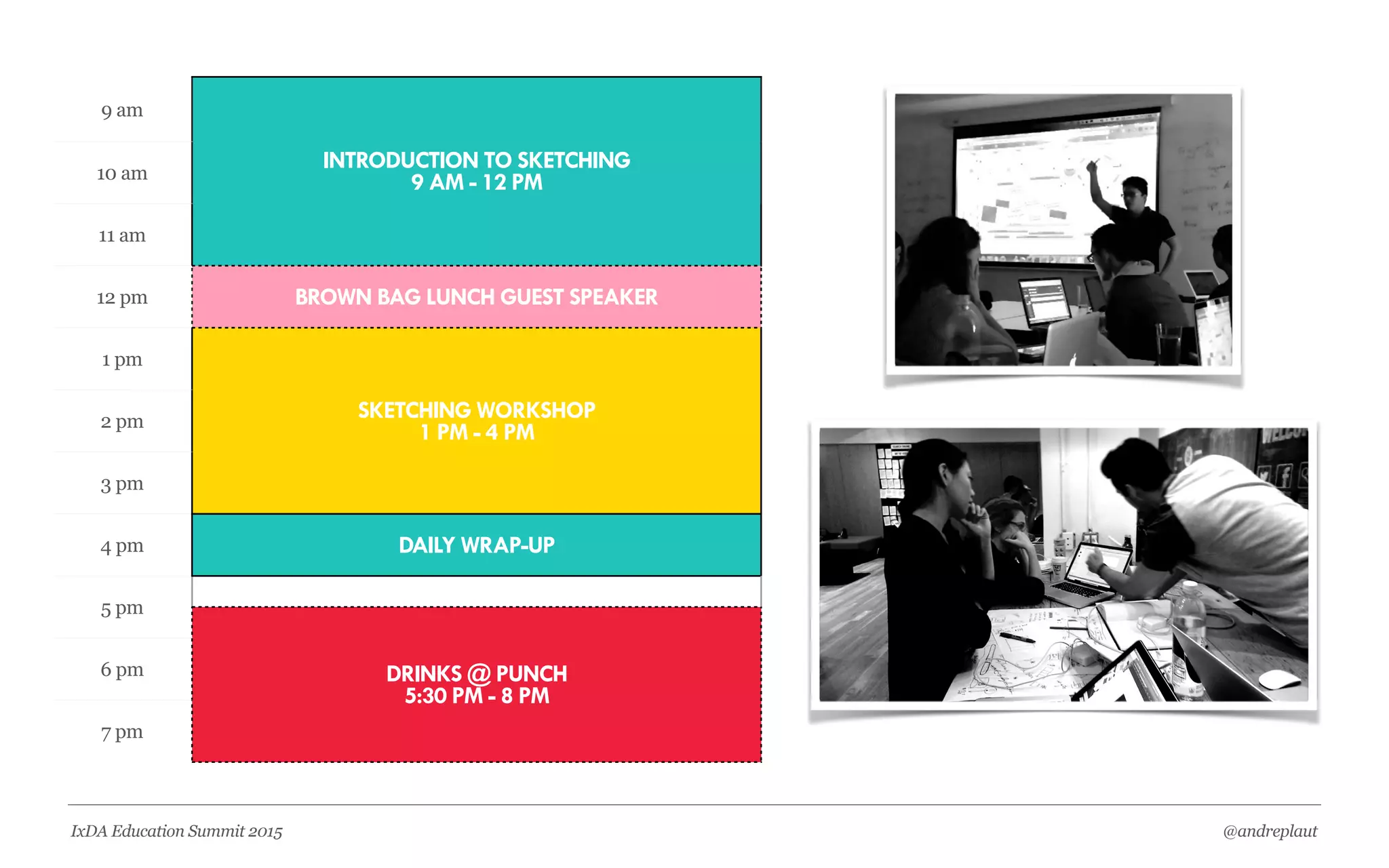 @andreplautIxDA Education Summit 2015
THEATERCLASS SOCIALWORKSHOP
Contain Key Learning
Objectives
Designed & Taught by
UX Practitioners
Comprised Of
Lecture, Activities,
And Discussions
Most Mornings &
Early Afternoons
Applying Newly
Acquired Skills
Working In Teams On
Projects
Key Time For
Instructors & Dirs To
Give Feedback
Most Afternoons
Inspiration +
Motivation
Lunch Time Guest
Speakers
Industry Panels
Optional & Frequent
Grow Your UX
Network
Meetups & Happy
Hours
Company Field Trips
Optional & Frequent
 
