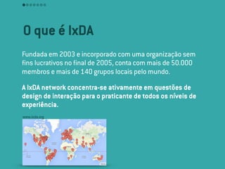 O que é IxDA
Fundada em 2003 e incorporado com uma organização sem
ﬁns lucrativos no ﬁnal de 2005, conta com mais de 50.000
membros e mais de 140 grupos locais pelo mundo.
A IxDA network concentra-se ativamente em questões de
design de interação para o praticante de todos os níveis de
experiência.
www.ixda.org
 