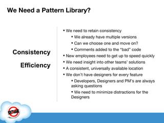 We need to retain consistency We already have multiple versions Can we choose one and move on? Comments added to the “bad” code New employees need to get up to speed quickly We need insight into other teams’ solutions A consistent, universally available location We don’t have designers for every feature Developers, Designers and PM’s are always asking questions We need to minimize distractions for the Designers Consistency Efficiency We Need a Pattern Library? 