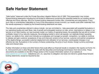 Safe Harbor Statement “ Safe harbor” statement under the Private Securities Litigation Reform Act of 1995: This presentation may contain forward-looking statements including but not limited to statements concerning the potential market for our existing service offerings and future offerings. All of our forward looking statements involve risks, uncertainties and assumptions. If any such risks or uncertainties materialize or if any of the assumptions proves incorrect, our results could differ materially from the results expressed or implied by the forward-looking statements we make. The risks and uncertainties referred to above include - but are not limited to - risks associated with possible fluctuations in our operating results and cash flows, rate of growth and anticipated revenue run rate, errors, interruptions or delays in our service or our Web hosting, our new business model, our history of operating losses, the possibility that we will not remain profitable, breach of our security measures, the emerging market in which we operate, our relatively limited operating history, our ability to hire, retain and motivate our employees and manage our growth, competition, our ability to continue to release and gain customer acceptance of new and improved versions of our service, customer and partner acceptance of the AppExchange, successful customer deployment and utilization of our services, unanticipated changes in our effective tax rate, fluctuations in the number of shares outstanding, the price of such shares, foreign currency exchange rates and interest rates.  Further information on these and other factors that could affect our financial results is included in the reports on Forms 10-K, 10-Q and 8-K and in other filings we make with the Securities and Exchange Commission from time to time. These documents are available on the SEC Filings section of the Investor Information section of our website at  www.salesforce.com/investor . Salesforce.com, inc. assumes no obligation and does not intend to update these forward-looking statements, except as required by law. 