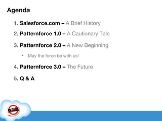 Agenda Salesforce.com –  A Brief History Patternforce 1.0 –   A Cautionary Tale Patternforce 2.0 –   A New Beginning May the force be with us! Patternforce 3.0 –  The Future Q & A 