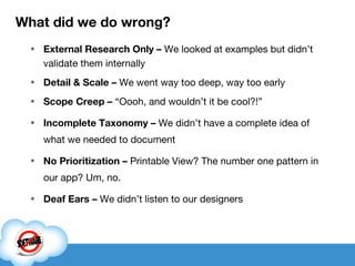What did we do wrong? External Research Only –  We looked at examples but didn’t validate them internally Detail & Scale –  We went way too deep, way too early Scope Creep –  “Oooh, and wouldn’t it be cool?!” Incomplete Taxonomy –  We didn’t have a complete idea of what we needed to document No Prioritization –  Printable View? The number one pattern in our app? Um, no. Deaf Ears   –  We didn’t listen to our designers  