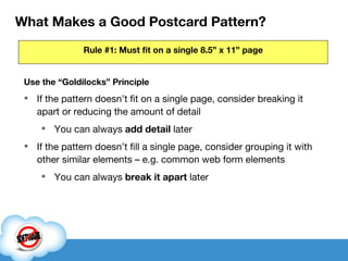 What Makes a Good Postcard Pattern? Use the “Goldilocks” Principle If the pattern doesn’t fit on a single page, consider breaking it apart or reducing the amount of detail You can always  add detail  later If the pattern doesn’t fill a single page, consider grouping it with other similar elements – e.g. common web form elements You can always  break it apart  later Rule #1: Must fit on a single 8.5” x 11” page 